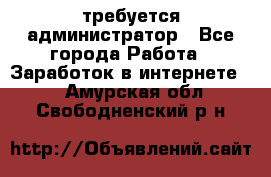 требуется администратор - Все города Работа » Заработок в интернете   . Амурская обл.,Свободненский р-н